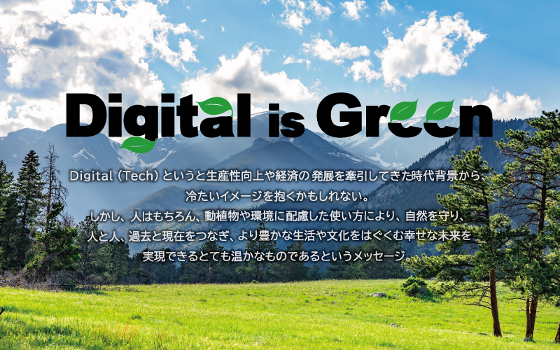 Digital （tech） というと生産性向上や経済の発展を牽引してきた時代背景から、冷たいイメージを抱く人もいるかもしれない。しかし、本来はヒトはもちろん、動植物、環境にも配慮した使い方により、自然環境を守り、人と人、過去と現在、未来へとつなぎ、生活・文化、豊かな未来を実現できるとても暖かなものであるというメッセージを込めています。
